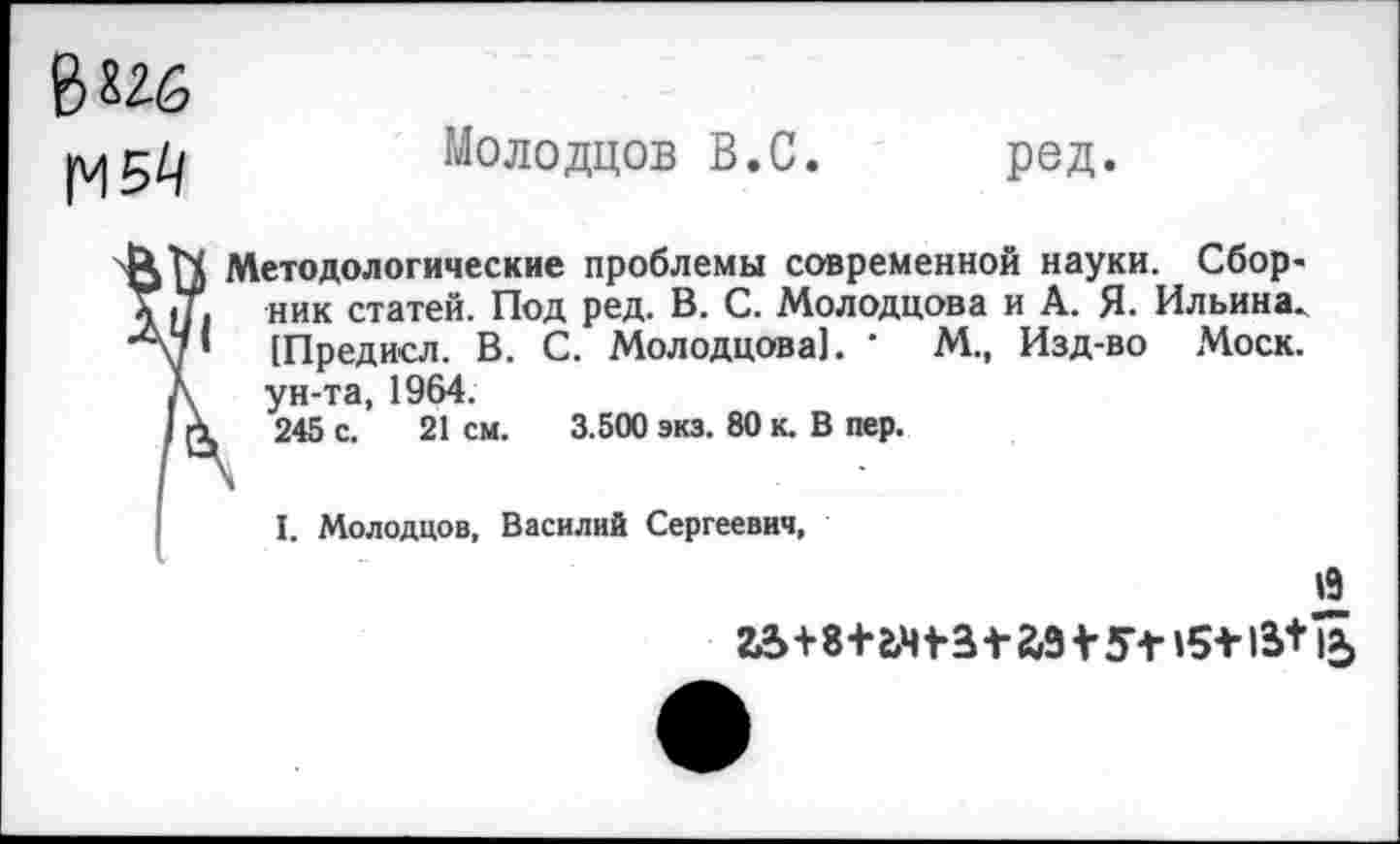 ﻿В 826
М54
Молодцов В.С.
ред.
( Методологические проблемы современной науки. Сбор-
I ник статей. Под ред. В. С. Молодцова и А. Я. Ильина.
’ [Предисл. В. С. Молодцова]. ‘ М., Изд-во Моск, ун-та, 1964.
1	245 с. 21 см. 3.500 экз. 80 к. В пер.
I. Молодцов, Василий Сергеевич,
Й